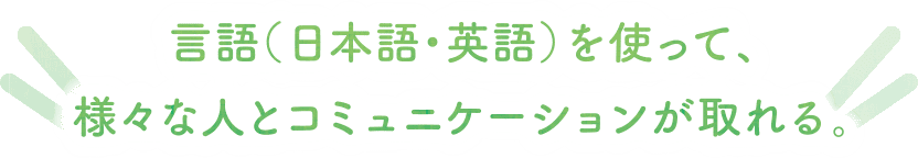 言語（日本語・英語）を使って、様々な人とコミュニケーションが取れる。